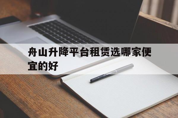 舟山升降平台租赁选哪家便宜的好（升降平台租赁联系方式）
